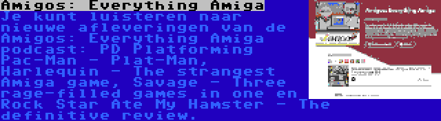 Amigos: Everything Amiga | Je kunt luisteren naar nieuwe afleveringen van de Amigos: Everything Amiga podcast: PD Platforming Pac-Man - Plat-Man, Harlequin - The strangest Amiga game, Savage - Three rage-filled games in one en Rock Star Ate My Hamster - The definitive review.