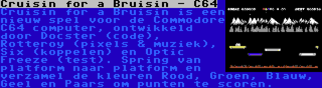 Cruisin for a Bruisin - C64 | Cruisin for a Bruisin is een nieuw spel voor de Commodore C64 computer, ontwikkeld door Docster (code), Rotteroy (pixels & muziek), Six (koppelen) en Optic Freeze (test). Spring van platform naar platform en verzamel de kleuren Rood, Groen, Blauw, Geel en Paars om punten te scoren.