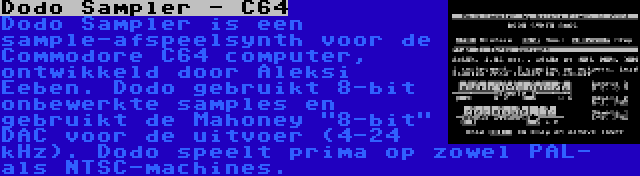 Dodo Sampler - C64 | Dodo Sampler is een sample-afspeelsynth voor de Commodore C64 computer, ontwikkeld door Aleksi Eeben. Dodo gebruikt 8-bit onbewerkte samples en gebruikt de Mahoney 8-bit DAC voor de uitvoer (4-24 kHz). Dodo speelt prima op zowel PAL- als NTSC-machines.