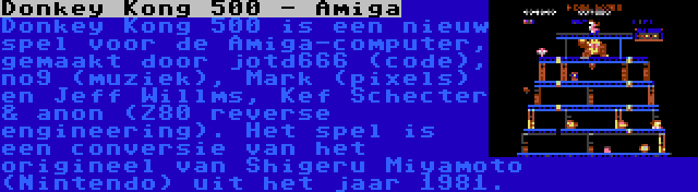 Donkey Kong 500 - Amiga | Donkey Kong 500 is een nieuw spel voor de Amiga-computer, gemaakt door jotd666 (code), no9 (muziek), Mark (pixels) en Jeff Willms, Kef Schecter & anon (Z80 reverse engineering). Het spel is een conversie van het origineel van Shigeru Miyamoto (Nintendo) uit het jaar 1981.