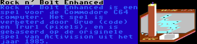 Rock n' Bolt Enhanced | Rock n' Bolt Enhanced is een spel voor de Commodore C64 computer. Het spel is verbeterd door Grue (code) en Trurl (pixels), en is gebaseerd op de originele spel van Activision uit het jaar 1985.