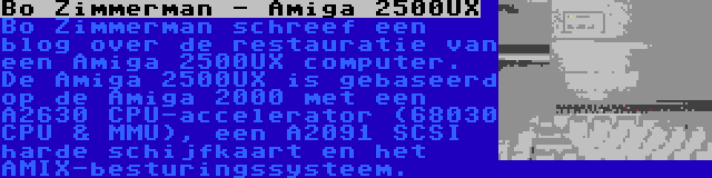 Bo Zimmerman - Amiga 2500UX | Bo Zimmerman schreef een blog over de restauratie van een Amiga 2500UX computer. De Amiga 2500UX is gebaseerd op de Amiga 2000 met een A2630 CPU-accelerator (68030 CPU & MMU), een A2091 SCSI harde schijfkaart en het AMIX-besturingssysteem.