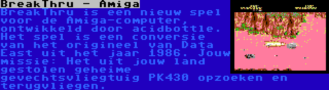 BreakThru - Amiga | BreakThru is een nieuw spel voor de Amiga-computer, ontwikkeld door acidbottle. Het spel is een conversie van het origineel van Data East uit het jaar 1986. Jouw missie: Het uit jouw land gestolen geheime gevechtsvliegtuig PK430 opzoeken en terugvliegen.