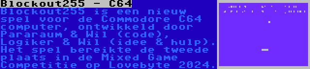 Blockout255 - C64 | Blockout255 is een nieuw spel voor de Commodore C64 computer, ontwikkeld door Pararaum & Wil (code), Logiker & Wil (idee & hulp). Het spel bereikte de tweede plaats in de Mixed Game Competitie op Lovebyte 2024.