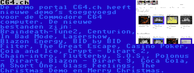 C64.ch | De demo portal C64.ch heeft nieuwe demo's toegevoegd voor de Commodore C64 computer. De nieuwe bestanden zijn: Braindeath-Tune2, Centurion, In Bad Mode, Lasershow, Blazon Energy, BID by BID Filter, The Great Escape, Casino Poker, Cola and Ice, Crypt - Dirart 2, Chain-intro, Flutterby, S.O.S., Polonus - Dirart, Blazon - Dirart 9, Coca Cola, A Short One, Glass Feelings, The Christmas Demo en Merry Christmas.