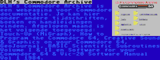 DLH's Commodore Archive | DLH's Commodore Archive is een webpagina voor Commodore documentatie. Je kan hier onder andere tijdschriften, boeken en handleidingen vinden. Afgelopen maand is het volgende toegevoegd: Touch-Up (MiGraph), How to Program the Commodore 64, Creative Sound & Graphics on your Commodore 64, GeoJournal, BASIC Scientific Subroutines Volume I & II en Software for your Commodore 64 & Vic-20 Software Manual Vol 1 1984.