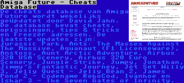 Amiga Future - Cheats Database | De cheats database van Amiga Future wordt wekelijks geüpdatet door David Jahn. De database bevat cheats, oplossingen, tips & tricks en Freezer adressen. De laatste updates zijn: Jurassic Park, Ants: The Masses Against The Massive, Aquanaut (F1 Licenseware), Anstoss, Aunt Arctic Adventure, Airbus 320 USA Scenery, Airbus 320 Euro Scenery, Jungle Strike, Jumpy, Jonathan, Jimmy's Fantastic Journey, Jet Set Willy 3, Jelly Quest - Jelly Bean 2, James Pond 2 - Codename RoboCod, Ivanhoe en Ishar 3 - The Seven Gates of Infinity.