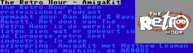 The Retro Hour - AmigaKit | The Retro Hour is een professionele Podcast gemaakt door Dan Wood & Ravi Abbott. Het doel van The Retro Hour is de wereld te laten zien wat er gebeurt in de Europese retro spel industrie. In deze aflevering: AmigaKit met Matthew Leaman en de nieuwe machine, de A600GS.