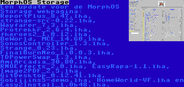 MorphOS Storage | Een update voor de MorphOS Storage webpagina: ReportPlus_8.47.lha, strange-src-0.22.lha, Wayfarer_7.3.lha, Protrekkr_2.6.4.lha, fheroes2_1.0.12.lha, BeWorld, MCE_14.60.lha, SonosController_1.3.lha, Strange_0.23.lha, FinalBurnNeo_1.0.0.3.lha, TDPowerSwap_1.3.lha, AmiArcadia_30.80.lha, RNOEffects_2.0.lha, EasyRapa-1.1.lha, Image2PDF_2.5.lha, GitDesktop_0.12.41.lha, Gobliiins5-demo.lha, HomeWorld-VF.lha en Easy2Install_1.0b48.lha.