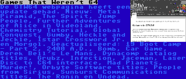 Games That Weren't 64 | De GTW64 webpagina heeft een update gehad. Nieuw: Metal Piramid, The Spirit, Jump People, Further Adventures of Alice in Videoland, Chemistry Tutorial, Global Conquest, Gumby, Heckle and Jeckle, Istar Crossword Jr. en Morgol. Geactualiseerd: 19 Boot Camp - Part 2, 2400 A.D., Bomb, Car Game, Derek Bell's Le Mans, Dynacomp catalog titles, Grubz, Infection, Jaceman, Laser Disc to C64 interface, Mad Planets, Murder!, Orbyte Software titles, People from Sirius, Sunburst Communications titles, The Ronin en Undead.