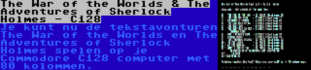The War of the Worlds & The Adventures of Sherlock Holmes - C128 | Je kunt nu de tekstavonturen The War of the Worlds en The Adventures of Sherlock Holmes spelen op je Commodore C128 computer met 80 kolommen.