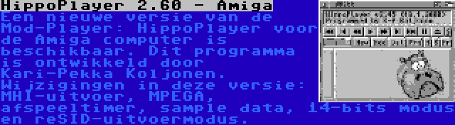 HippoPlayer 2.60 - Amiga | Een nieuwe versie van de Mod-Player: HippoPlayer voor de Amiga computer is beschikbaar. Dit programma is ontwikkeld door Kari-Pekka Koljonen. Wijzigingen in deze versie: MHI-uitvoer, MPEGA, afspeeltimer, sample data, 14-bits modus en reSID-uitvoermodus.