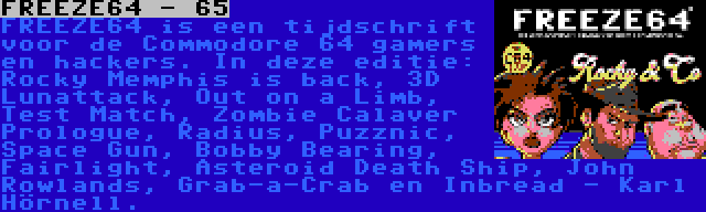 FREEZE64 - 65 | FREEZE64 is een tijdschrift voor de Commodore 64 gamers en hackers. In deze editie: Rocky Memphis is back, 3D Lunattack, Out on a Limb, Test Match, Zombie Calaver Prologue, Radius, Puzznic, Space Gun, Bobby Bearing, Fairlight, Asteroid Death Ship, John Rowlands, Grab-a-Crab en Inbread - Karl Hörnell.