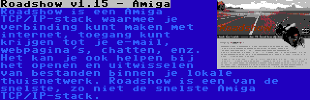 Roadshow v1.15 - Amiga | Roadshow is een Amiga TCP/IP-stack waarmee je verbinding kunt maken met internet, toegang kunt krijgen tot je e-mail, webpagina's, chatten, enz. Het kan je ook helpen bij het openen en uitwisselen van bestanden binnen je lokale thuisnetwerk. Roadshow is een van de snelste, zo niet de snelste Amiga TCP/IP-stack.