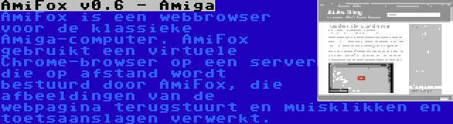 AmiFox v0.6 - Amiga | AmiFox is een webbrowser voor de klassieke Amiga-computer. AmiFox gebruikt een virtuele Chrome-browser op een server die op afstand wordt bestuurd door AmiFox, die afbeeldingen van de webpagina terugstuurt en muisklikken en toetsaanslagen verwerkt.