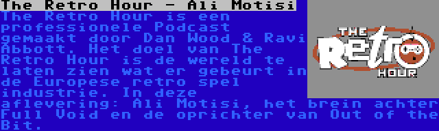 The Retro Hour - Ali Motisi | The Retro Hour is een professionele Podcast gemaakt door Dan Wood & Ravi Abbott. Het doel van The Retro Hour is de wereld te laten zien wat er gebeurt in de Europese retro spel industrie. In deze aflevering: Ali Motisi, het brein achter Full Void en de oprichter van Out of the Bit.