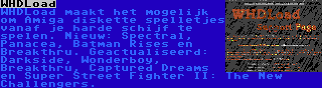 WHDLoad | WHDLoad maakt het mogelijk om Amiga diskette spelletjes vanaf je harde schijf te spelen. Nieuw: Spectral, Panacea, Batman Rises en Breakthru. Geactualiseerd: Darkside, Wonderboy, Breakthru, Captured Dreams en Super Street Fighter II: The New Challengers.