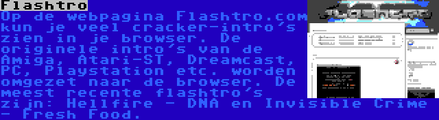 Flashtro | Op de webpagina Flashtro.com kun je veel cracker-intro's zien in je browser. De originele intro's van de Amiga, Atari-ST, Dreamcast, PC, Playstation etc. worden omgezet naar de browser. De meest recente flashtro's zijn: Hellfire - DNA en Invisible Crime - Fresh Food.