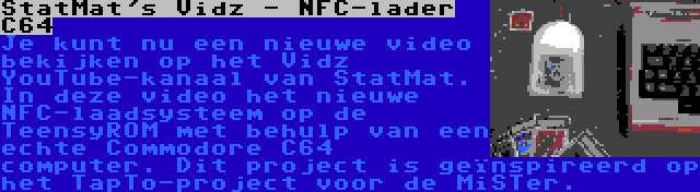 StatMat's Vidz - NFC-lader C64 | Je kunt nu een nieuwe video bekijken op het Vidz YouTube-kanaal van StatMat. In deze video het nieuwe NFC-laadsysteem op de TeensyROM met behulp van een echte Commodore C64 computer. Dit project is geïnspireerd op het TapTo-project voor de MiSTer.