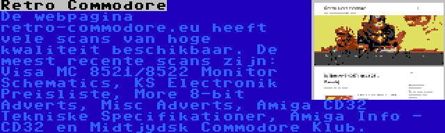 Retro Commodore | De webpagina retro-commodore.eu heeft vele scans van hoge kwaliteit beschikbaar. De meest recente scans zijn: Visa MC 8521/8522 Monitor Schematics, KS Electronik Preisliste, More 8-bit Adverts, Misc Adverts, Amiga CD32 Tekniske Specifikationer, Amiga Info - CD32 en Midtjydsk Commodore Klub.