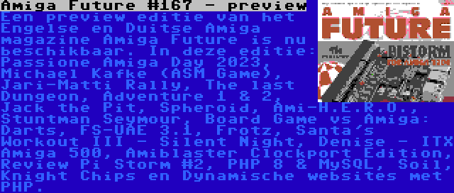 Amiga Future #167 - preview | Een preview editie van het Engelse en Duitse Amiga magazine Amiga Future is nu beschikbaar. In deze editie: Passione Amiga Day 2023, Michael Kafke (ASM Game), Jari-Matti Rally, The last Dungeon, Adventure 1 & 2, Jack the Pit, Spheroid, Ami-H.E.R.O., Stuntman Seymour, Board Game vs Amiga: Darts, FS-UAE 3.1, Frotz, Santa's Workout III - Silent Night, Denise - ITX Amiga 500, Amiblaster Clockport Edition, Review Pi Storm #2, PHP 8 & MySQL, Soil, Knight Chips en Dynamische websites met PHP.