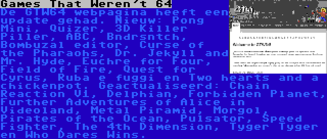 Games That Weren't 64 | De GTW64 webpagina heeft een update gehad. Nieuw: Pong Mini, Quizer, 3D Killer Piller, ABC, Bndrsntch, Bombuzal editor, Curse of the Pharaohs, Dr. Jekyll and Mr. Hyde, Euchre for Four, Field of Fire, Quest for Cyrus, Ruba e fuggi en Two hearts and a chickenpot. Geactualiseerd: Chain Reaction V1, Delphian, Forbidden Planet, Further Adventures of Alice in Videoland, Metal Piramid, Morgol, Pirates of the Ocean, Pulsator, Speed Fighter, The 4th Dimension, Tyger Tyger en Who Dares Wins.