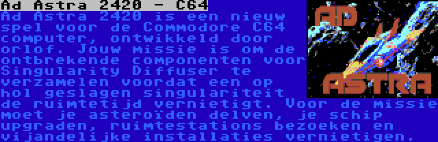 Ad Astra 2420 - C64 | Ad Astra 2420 is een nieuw spel voor de Commodore C64 computer, ontwikkeld door orlof. Jouw missie is om de ontbrekende componenten voor Singularity Diffuser te verzamelen voordat een op hol geslagen singulariteit de ruimtetijd vernietigt. Voor de missie moet je asteroïden delven, je schip upgraden, ruimtestations bezoeken en vijandelijke installaties vernietigen.