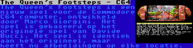 The Queen's Footsteps - C64 | The Queen's Footsteps is een nieuw spel voor de Commodore C64 computer, ontwikkeld door Marco Giorgini. Het spel is gebaseerd op het originele spel van Davide Bucci. Het spel is identiek aan het origineel, maar heeft nu afbeeldingen op elke locatie.
