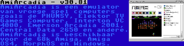 AmiArcadia - v30.81 | AmiArcadia is een emulator van vroege spel computers zoals de PHUNSY, Elektor TV Games Computer, Interton VC 4000, Emerson Arcadia 2001, Central Data 2650 en andere. AmiArcadia is beschikbaar voor de 68k Amiga, Amiga OS4, MorphOS en Windows.
