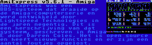 AmiExpress v5.6.1 - Amiga | Ami-Express was een BBS-systeem dat draaide op de Amiga-computerserie en werd ontwikkeld door Lightspeed Technologies in de jaren negentig. Dit is een herschrijving van dat systeem, geschreven in Amiga E door Darren Coles. Het is open source en heeft nieuwe functies en er zijn een aantal foutjes opgelost.