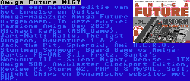 Amiga Future #167 | Er is een nieuwe editie van het Engelse en Duitse Amiga-magazine Amiga Future uitgekomen. In deze editie: Passione Amiga Day 2023, Michael Kafke (ASM Game), Jari-Matti Rally, The last Dungeon, Adventure 1 & 2, Jack the Pit, Spheroid, Ami-H.E.R.O., Stuntman Seymour, Board Game vs Amiga: Darts, FS-UAE 3.1, Frotz, Santa's Workout III - Silent Night, Denise - ITX Amiga 500, Amiblaster Clockport Edition, Review Pi Storm #2, PHP 8 & MySQL, Soil, Knight Chips en Dynamische websites met PHP.