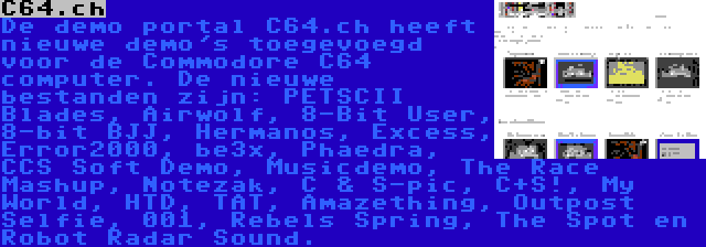C64.ch | De demo portal C64.ch heeft nieuwe demo's toegevoegd voor de Commodore C64 computer. De nieuwe bestanden zijn: PETSCII Blades, Airwolf, 8-Bit User, 8-bit BJJ, Hermanos, Excess, Error2000, be3x, Phaedra, CCS Soft Demo, Musicdemo, The Race Mashup, Notezak, C & S-pic, C+S!, My World, HTD, TAT, Amazething, Outpost Selfie, 001, Rebels Spring, The Spot en Robot Radar Sound.
