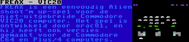 FREAX - VIC20 | FREAX is een eenvoudig Alien shoot'm up-spel voor de niet-uitgebreide Commodore VIC20 computer. Het spel is ontwikkeld door orac81, en hij heeft ook versies gemaakt voor de Commodore C64 en Plus/4 computers.