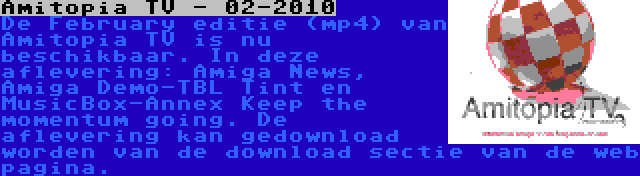 Amitopia TV - 02-2010 | De February editie (mp4) van Amitopia TV is nu beschikbaar. In deze aflevering: Amiga News, Amiga Demo-TBL Tint en MusicBox-Annex Keep the momentum going. De aflevering kan gedownload worden van de download sectie van de web pagina.