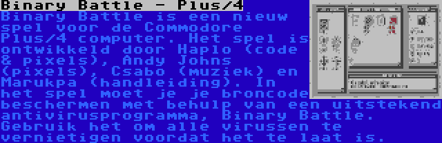 Binary Battle - Plus/4 | Binary Battle is een nieuw spel voor de Commodore Plus/4 computer. Het spel is ontwikkeld door Haplo (code & pixels), Andy Johns (pixels), Csabo (muziek) en Marukpa (handleiding). In het spel moet je je broncode beschermen met behulp van een uitstekend antivirusprogramma, Binary Battle. Gebruik het om alle virussen te vernietigen voordat het te laat is.