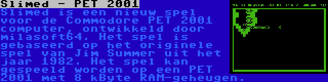 Slimed - PET 2001 | Slimed is een nieuw spel voor de Commodore PET 2001 computer, ontwikkeld door milasoft64. Het spel is gebaseerd op het originele spel van Jim Summer uit het jaar 1982. Het spel kan gespeeld worden op een PET 2001 met 8 kByte RAM-geheugen.