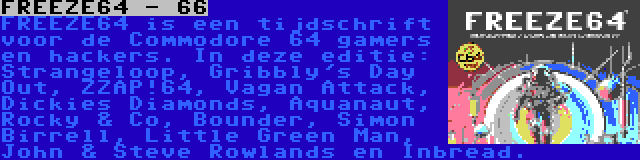FREEZE64 - 66 | FREEZE64 is een tijdschrift voor de Commodore 64 gamers en hackers. In deze editie: Strangeloop, Gribbly's Day Out, ZZAP!64, Vagan Attack, Dickies Diamonds, Aquanaut, Rocky & Co, Bounder, Simon Birrell, Little Green Man, John & Steve Rowlands en Inbread.