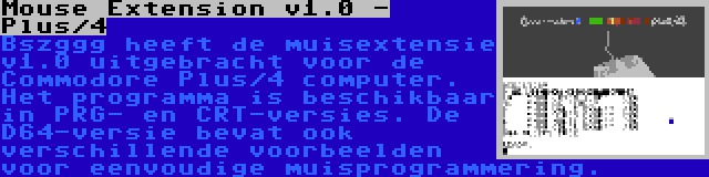 Mouse Extension v1.0 - Plus/4 | Bszggg heeft de muisextensie v1.0 uitgebracht voor de Commodore Plus/4 computer. Het programma is beschikbaar in PRG- en CRT-versies. De D64-versie bevat ook verschillende voorbeelden voor eenvoudige muisprogrammering.