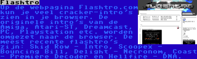 Flashtro | Op de webpagina Flashtro.com kun je veel cracker-intro's zien in je browser. De originele intro's van de Amiga, Atari-ST, Dreamcast, PC, Playstation etc. worden omgezet naar de browser. De meest recente flashtro's zijn: Skid Row - Intro, Scoopex - Bouncing Bill, Delight - Necronom, Coast - Premiere Decoder en Hellfire - DNA.