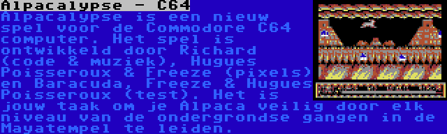 Alpacalypse - C64 | Alpacalypse is een nieuw spel voor de Commodore C64 computer. Het spel is ontwikkeld door Richard (code & muziek), Hugues Poisseroux & Freeze (pixels) en Baracuda, Freeze & Hugues Poisseroux (test). Het is jouw taak om je Alpaca veilig door elk niveau van de ondergrondse gangen in de Mayatempel te leiden.