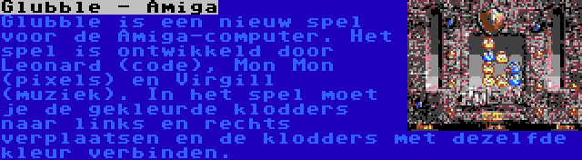 Glubble - Amiga | Glubble is een nieuw spel voor de Amiga-computer. Het spel is ontwikkeld door Leonard (code), Mon Mon (pixels) en Virgill (muziek). In het spel moet je de gekleurde klodders naar links en rechts verplaatsen en de klodders met dezelfde kleur verbinden.