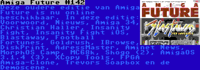 Amiga Future #142 | Deze oudere editie van Amiga Future is nu online beschikbaar. In deze editie: Voorwoord, Nieuws, Amiga 34, Christian Haller, Insanity Fight, Insanity Fight iOS, Blastaway, Football Fortunes, Goldrush, IBrowse, DiskPrint, AdressMaster, Aminet News, MorphOS Camp, MC68k, Shogo (2), AmigaOS 3.1.4 (3), XCopy Tools, FPGA Amiga-Clone, Trevors Soapbox en de Demoscene.