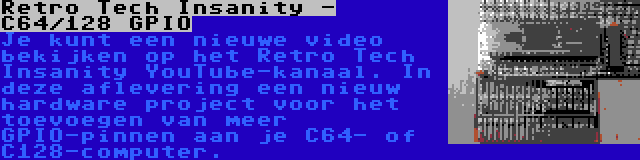Retro Tech Insanity - C64/128 GPIO | Je kunt een nieuwe video bekijken op het Retro Tech Insanity YouTube-kanaal. In deze aflevering een nieuw hardware project voor het toevoegen van meer GPIO-pinnen aan je C64- of C128-computer.
