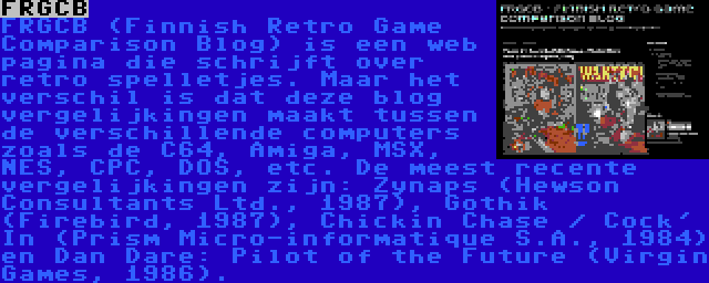 FRGCB | FRGCB (Finnish Retro Game Comparison Blog) is een web pagina die schrijft over retro spelletjes. Maar het verschil is dat deze blog vergelijkingen maakt tussen de verschillende computers zoals de C64, Amiga, MSX, NES, CPC, DOS, etc. De meest recente vergelijkingen zijn: Zynaps (Hewson Consultants Ltd., 1987), Gothik (Firebird, 1987), Chickin Chase / Cock' In (Prism Micro-informatique S.A., 1984) en Dan Dare: Pilot of the Future (Virgin Games, 1986).