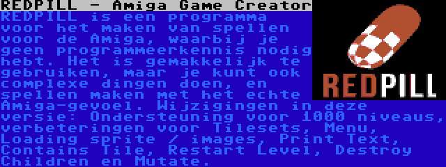 REDPILL - Amiga Game Creator | REDPILL is een programma voor het maken van spellen voor de Amiga, waarbij je geen programmeerkennis nodig hebt. Het is gemakkelijk te gebruiken, maar je kunt ook complexe dingen doen, en spellen maken met het echte Amiga-gevoel. Wijzigingen in deze versie: Ondersteuning voor 1000 niveaus, verbeteringen voor Tilesets, Menu, Loading sprite / images, Print Text, Contains Tile, Restart Level, Destroy Children en Mutate.