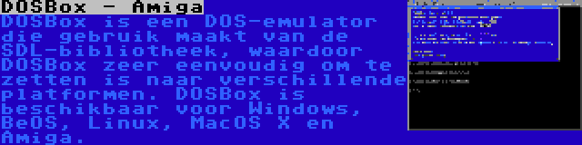 DOSBox - Amiga | DOSBox is een DOS-emulator die gebruik maakt van de SDL-bibliotheek, waardoor DOSBox zeer eenvoudig om te zetten is naar verschillende platformen. DOSBox is beschikbaar voor Windows, BeOS, Linux, MacOS X en Amiga.