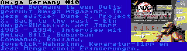 Amiga Germany #10 | Amiga Germany is een Duits gedrukt Amiga magazine. In deze editie: Dune 2, Project X, Back to the past - Ein Amiga-Rückblick der Jahre 1985 - 1994, Interview mit Amiga Bill, Suburban Commando, Rodland, Joystick-Wahnsinn, Reparatur-Tipp en Jede Menge coole Erinnerungen.