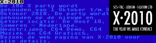 X·2010 | De 10e X party wordt gehouden van 1 Oktober t/m 3 Oktober 2010. De party wordt gehouden op de nieuwe en betere locatie: De Hoof 18, Someren - Nederland. Wedstrijden: C64 Demo, C64 Muziek en C64 Grafisch. Bezoek de web pagina van X·2010 voor alle details.