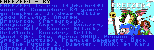 FREEZE64 - 67 | FREEZE64 is een tijdschrift voor de Commodore 64 gamers en hackers. In deze editie: Good Kniight, Andrew Braybrook (Paradroid), Doughboy, Cops 'n' Robbers, Sabre Wulf, Saucer Attack, Gridlock, Bounder, Keith Wood (Mr. Dig, Arena 3000, Pengon & Space Shuttle), Fragile Gamebert, Back To The Future 2, Blagger, FRAK! en Karl Hörnell (Inbread).