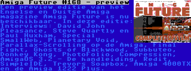 Amiga Future #168 - preview | Een preview editie van het Engelse en Duitse Amiga magazine Amiga Future is nu beschikbaar. In deze editie: Interviews: David John Pleasance, Steve Quartly en Paul Huxham, Special SmallWeb, Planetary Void, Parallax-Scrolling op de Amiga, Final Fight, Ghosts of Blackwood, Subbuteo, Donkey Kong, PhotoFolio, Compression, AmigaOS 3.2 - De handleiding, Redit, SimpleIDE, Trevors Soapbox, Amiga 4000TX en de Amiga 1222 Plus.